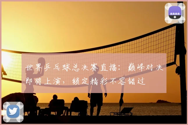世界乒乓球总决赛直播：巅峰对决即将上演，锁定精彩不容错过