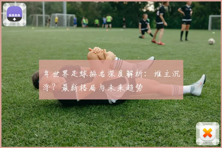 年世界足球排名深度解析：谁主沉浮？最新格局与未来趋势