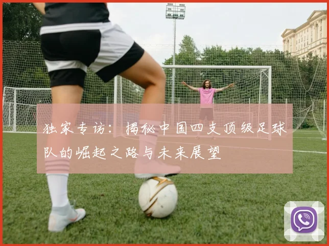 独家专访:揭秘中国四支顶级足球队的崛起之路与未来展望