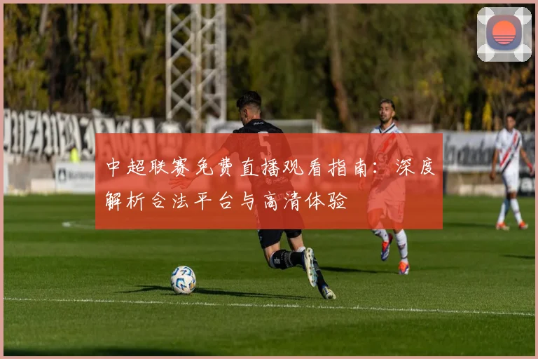 中超联赛免费直播观看指南：深度解析合法平台与高清体验