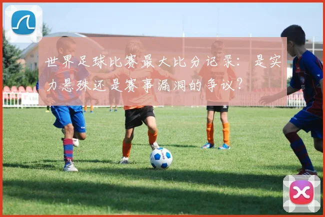 世界足球比赛最大比分记录：是实力悬殊还是赛事漏洞的争议？