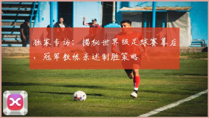 独家专访：揭秘世界级足球赛幕后，冠军教练亲述制胜策略