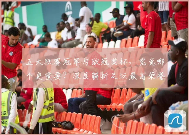 五大联赛冠军与欧冠奖杯,究竟哪个更重要?深度解析足坛最高荣誉之争_20260611141023
