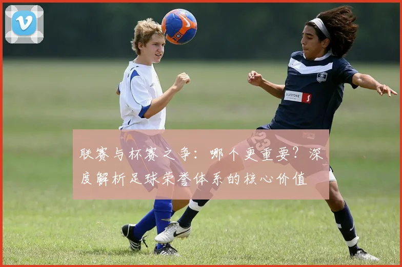 联赛与杯赛之争：哪个更重要？深度解析足球荣誉体系的核心价值