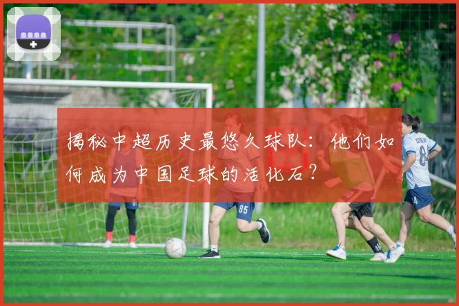 揭秘中超历史最悠久球队:他们如何成为中国足球的活化石?