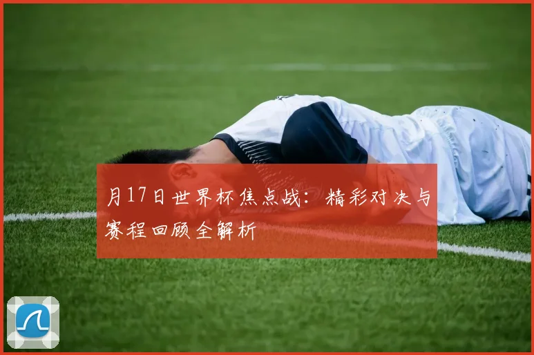 月17日世界杯焦点战：精彩对决与赛程回顾全解析