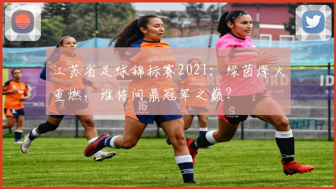 江苏省足球锦标赛2021：绿茵烽火重燃，谁将问鼎冠军之巅？
