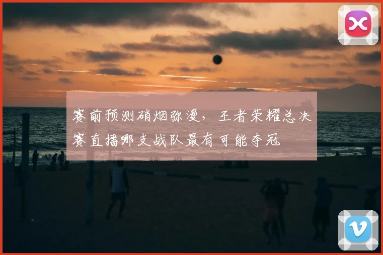 赛前预测硝烟弥漫，王者荣耀总决赛直播哪支战队最有可能夺冠