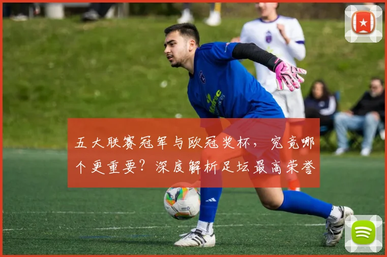 五大联赛冠军与欧冠奖杯，究竟哪个更重要？深度解析足坛最高荣誉之争_20260611141023