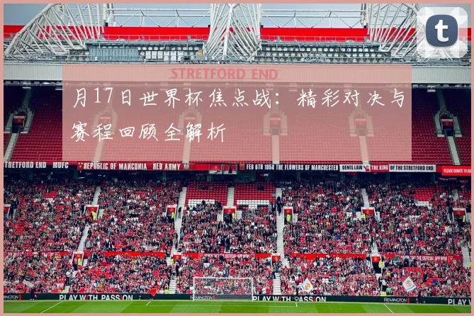 月17日世界杯焦点战:精彩对决与赛程回顾全解析