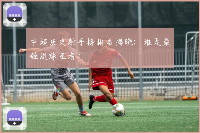 中超历史射手榜排名揭晓：谁是最强进球王者？