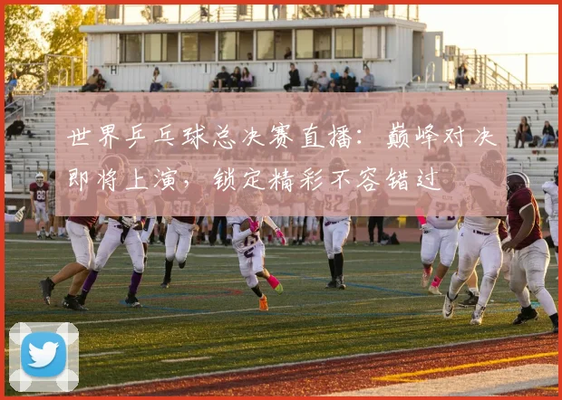 世界乒乓球总决赛直播:巅峰对决即将上演,锁定精彩不容错过